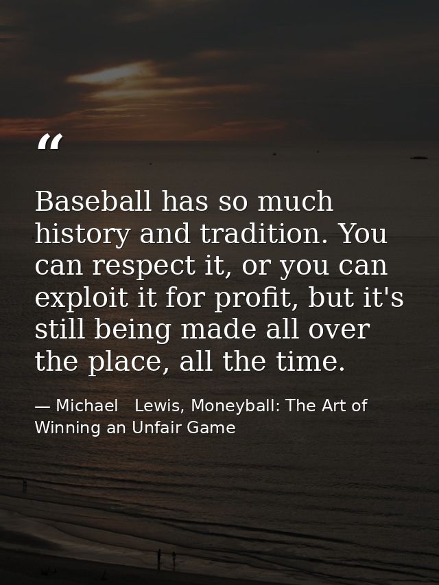 Baseball has so much history and tradition. You can respect it, or you can exploit it for profit, but it's still being m — Michael   Lewis, Moneyball: The Art of Winning an Unfair Game