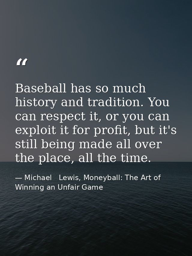 Baseball has so much history and tradition. You can respect it, or you can exploit it for profit, but it's still being m — Michael   Lewis, Moneyball: The Art of Winning an Unfair Game