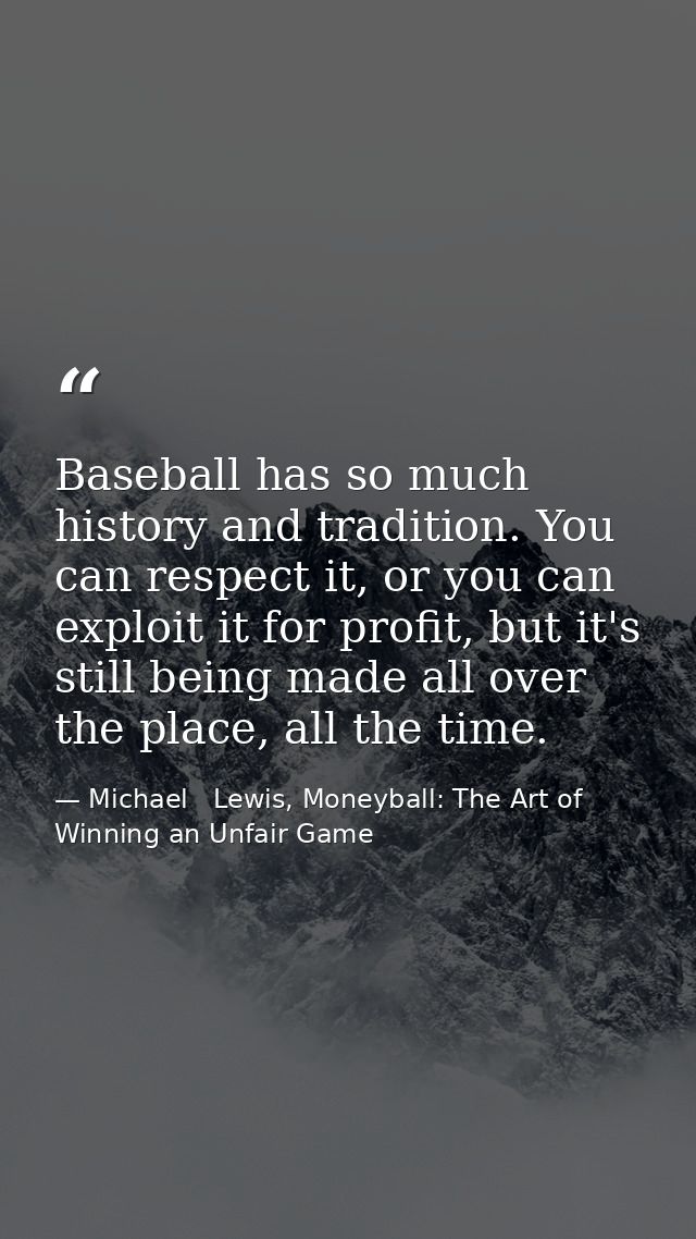 Baseball has so much history and tradition. You can respect it, or you can exploit it for profit, but it's still being m — Michael   Lewis, Moneyball: The Art of Winning an Unfair Game