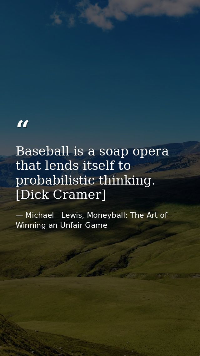 Baseball is a soap opera that lends itself to probabilistic thinking. [Dick Cramer] — Michael   Lewis, Moneyball: The Art of Winning an Unfair Game