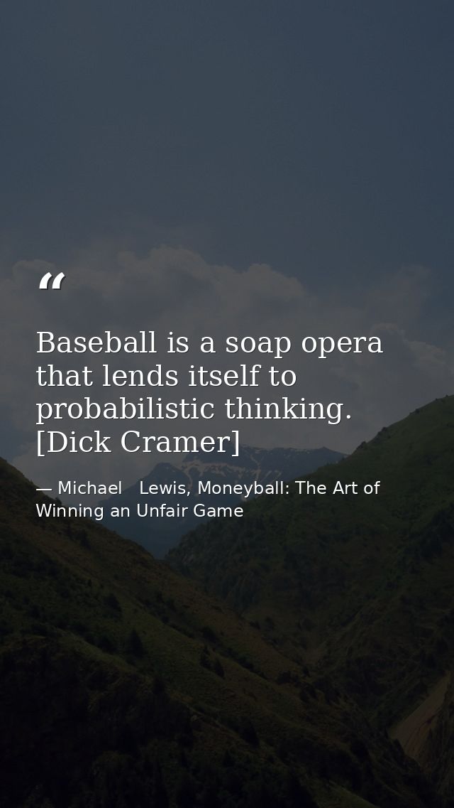 Baseball is a soap opera that lends itself to probabilistic thinking. [Dick Cramer] — Michael   Lewis, Moneyball: The Art of Winning an Unfair Game