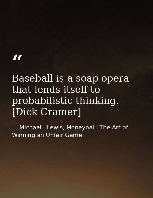 Baseball is a soap opera that lends itself to probabilistic thinking. [Dick Cramer] — Michael   Lewis, Moneyball: The Art of Winning an Unfair Game