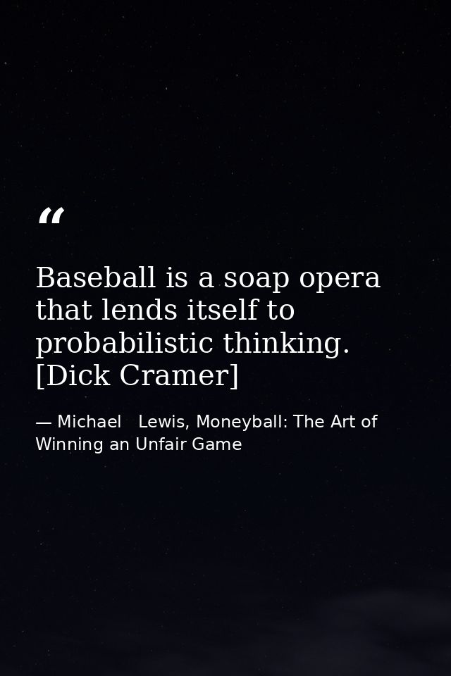 Baseball is a soap opera that lends itself to probabilistic thinking. [Dick Cramer] — Michael   Lewis, Moneyball: The Art of Winning an Unfair Game