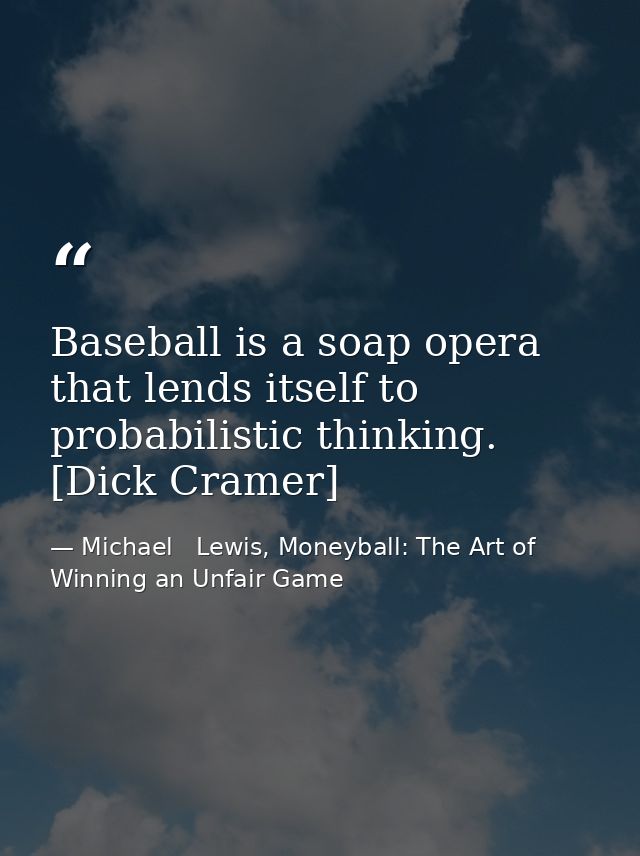 Baseball is a soap opera that lends itself to probabilistic thinking. [Dick Cramer] — Michael   Lewis, Moneyball: The Art of Winning an Unfair Game