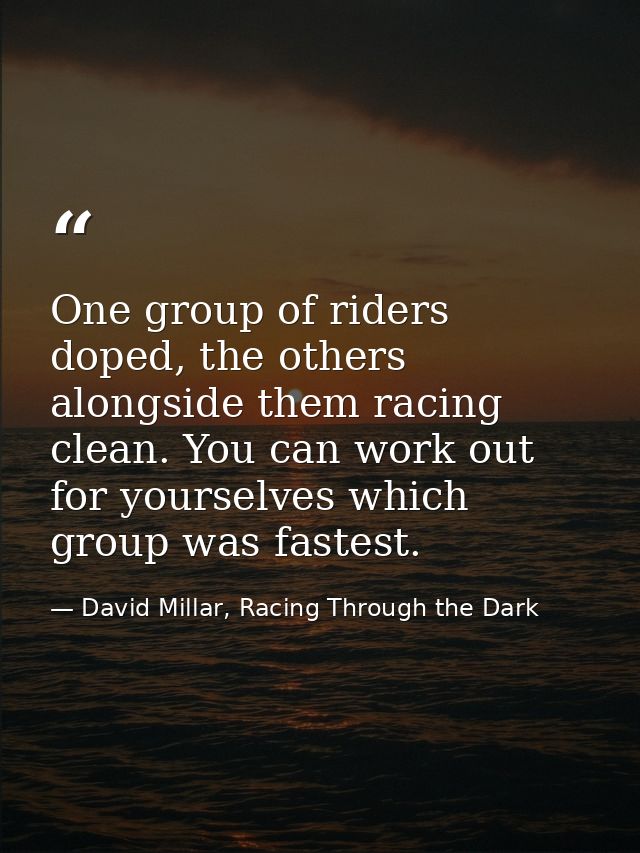 One group of riders doped, the others alongside them racing clean. You can work out for yourselves which group was faste — David Millar, Racing Through the Dark