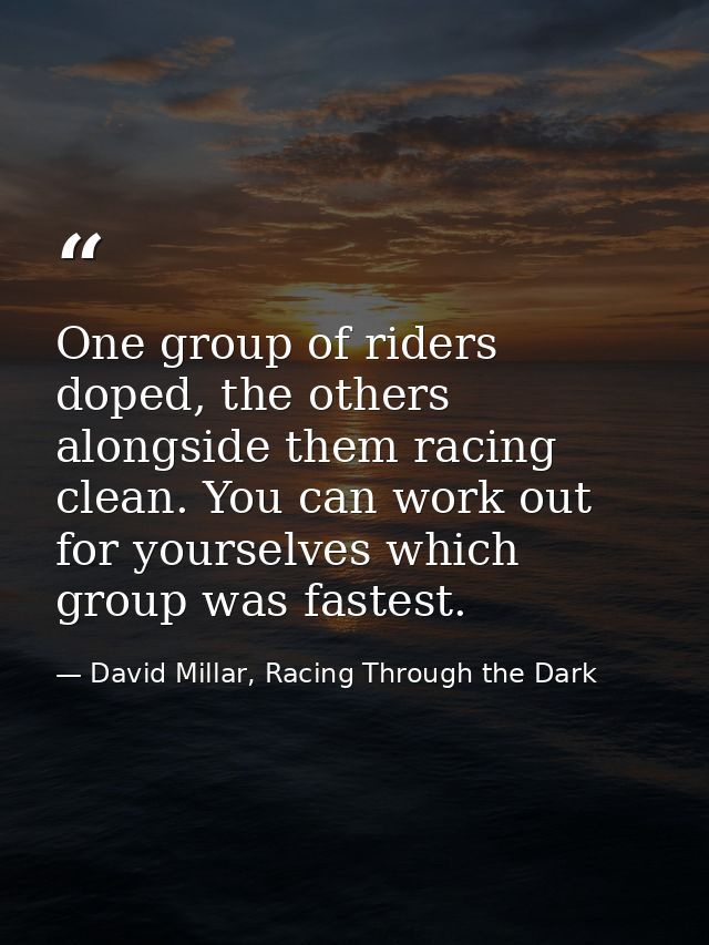 One group of riders doped, the others alongside them racing clean. You can work out for yourselves which group was faste — David Millar, Racing Through the Dark