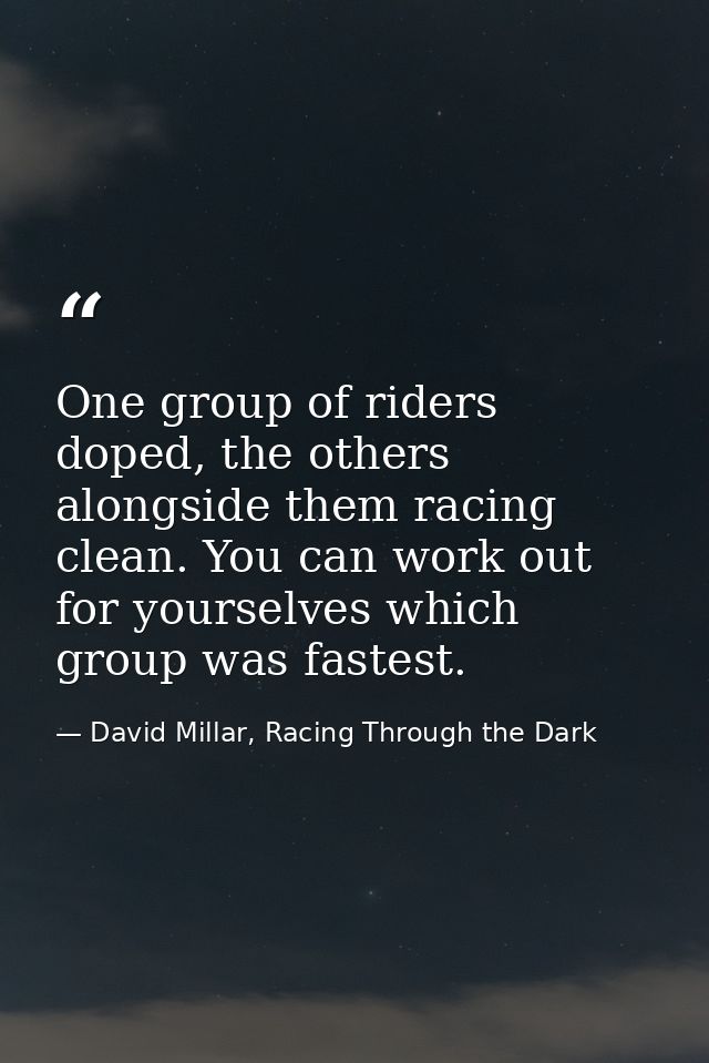 One group of riders doped, the others alongside them racing clean. You can work out for yourselves which group was faste — David Millar, Racing Through the Dark
