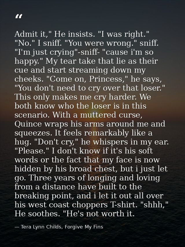 Admit it," He insists. "I was right." "No." I sniff. "You were wrong." sniff. "I'm just crying"-sniff- "cause i'm so hap — Tera Lynn Childs, Forgive My Fins