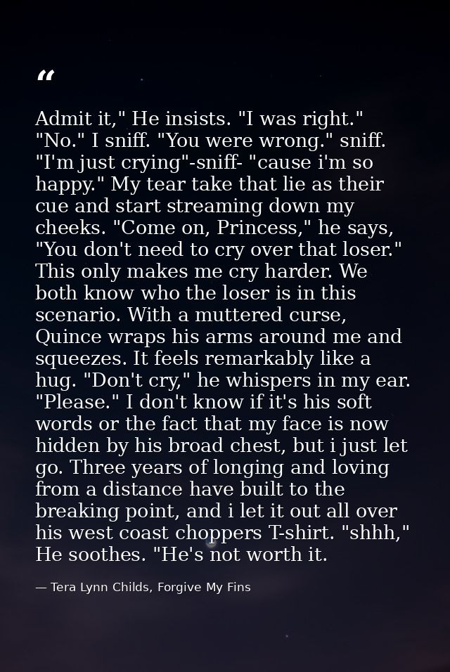 Admit it," He insists. "I was right." "No." I sniff. "You were wrong." sniff. "I'm just crying"-sniff- "cause i'm so hap — Tera Lynn Childs, Forgive My Fins