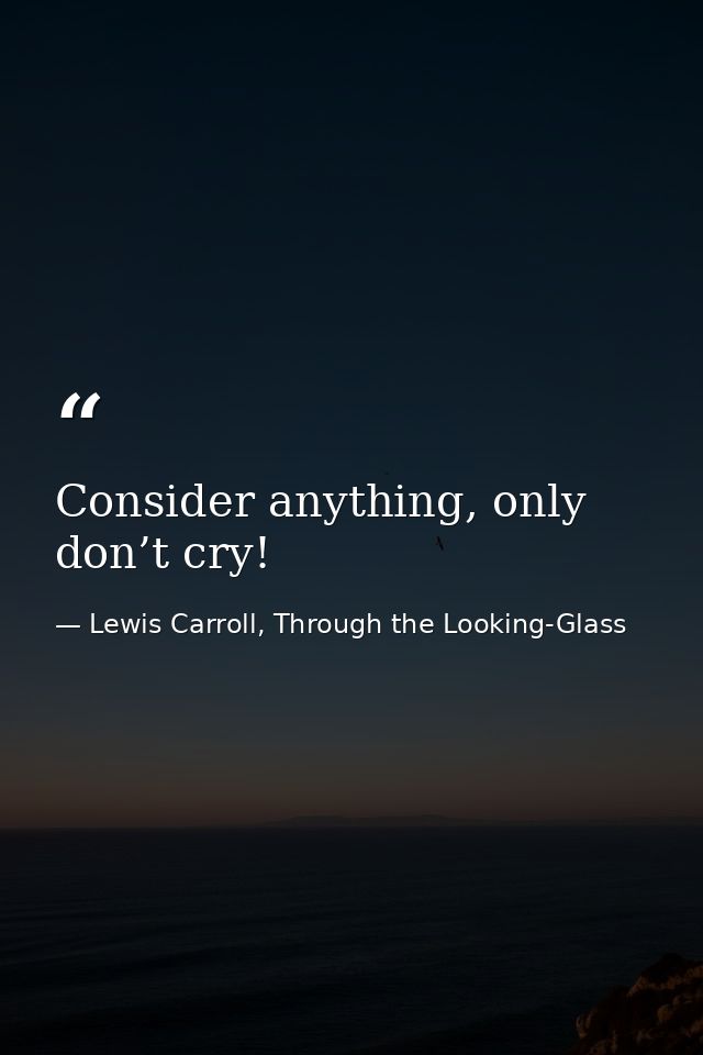 Consider anything, only don’t cry! — Lewis Carroll, Through the Looking-Glass
