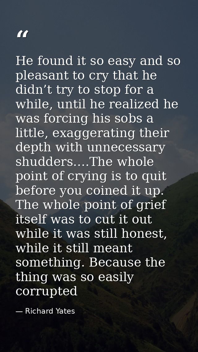 He found it so easy and so pleasant to cry that he didn’t try to stop for a while, until he realized he was forcing his  — Richard Yates