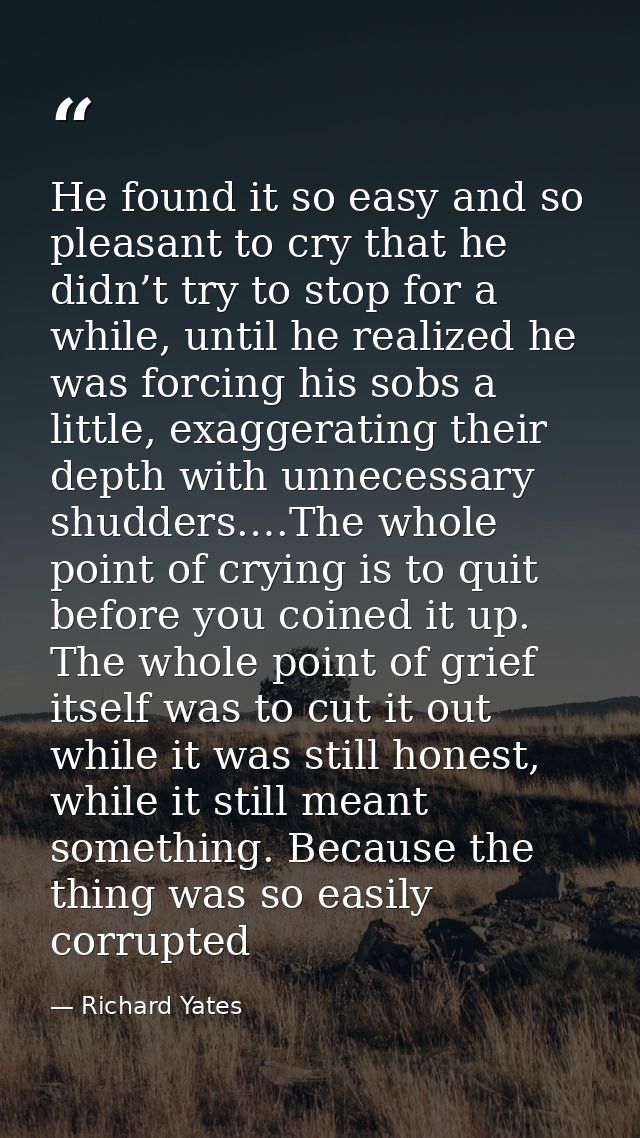 He found it so easy and so pleasant to cry that he didn’t try to stop for a while, until he realized he was forcing his  — Richard Yates