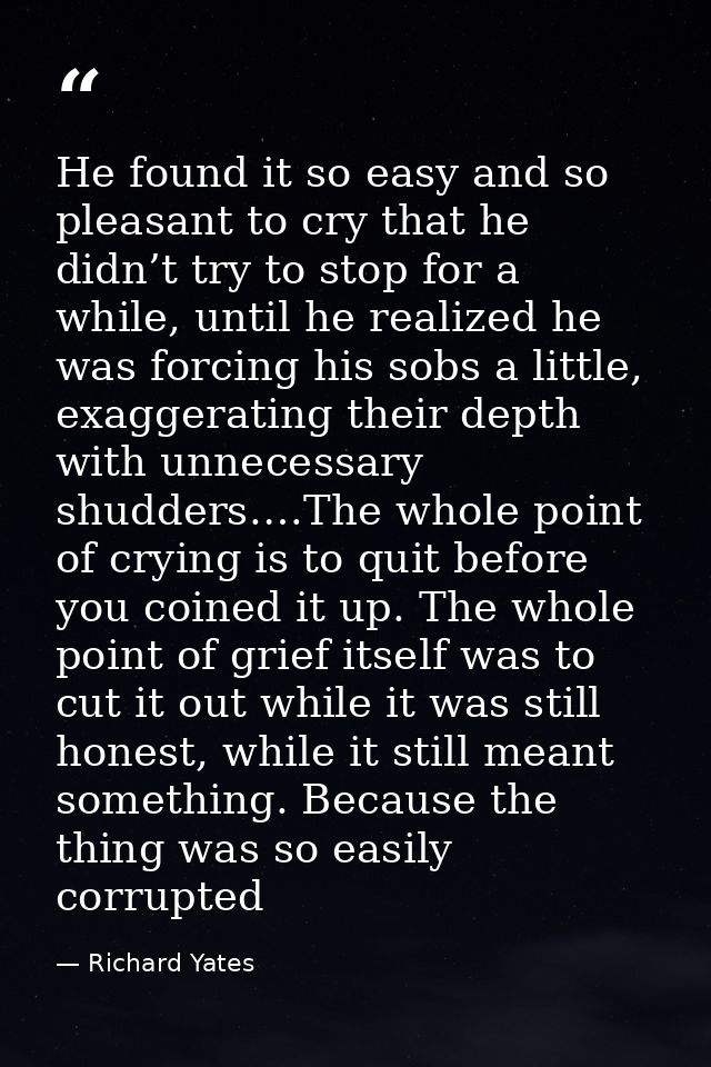 He found it so easy and so pleasant to cry that he didn’t try to stop for a while, until he realized he was forcing his  — Richard Yates