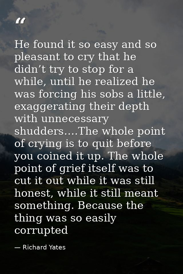 He found it so easy and so pleasant to cry that he didn’t try to stop for a while, until he realized he was forcing his  — Richard Yates
