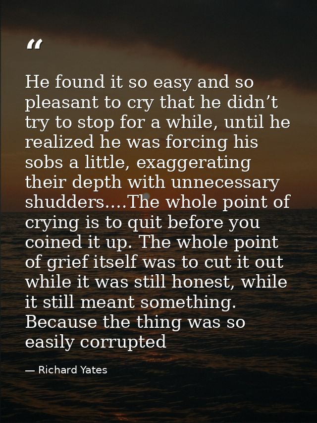 He found it so easy and so pleasant to cry that he didn’t try to stop for a while, until he realized he was forcing his  — Richard Yates