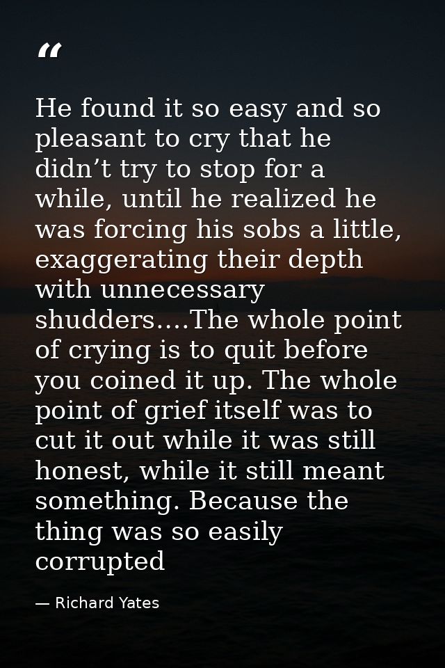 He found it so easy and so pleasant to cry that he didn’t try to stop for a while, until he realized he was forcing his  — Richard Yates
