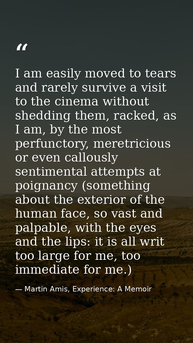 I am easily moved to tears and rarely survive a visit to the cinema without shedding them, racked, as I am, by the most  — Martin Amis, Experience: A Memoir