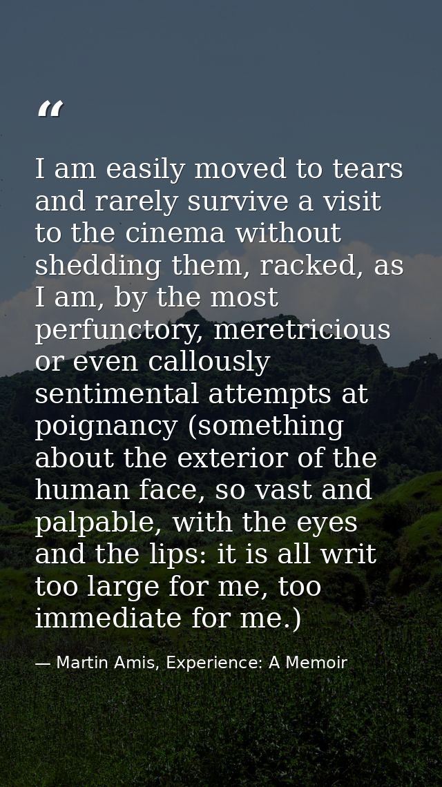 I am easily moved to tears and rarely survive a visit to the cinema without shedding them, racked, as I am, by the most  — Martin Amis, Experience: A Memoir