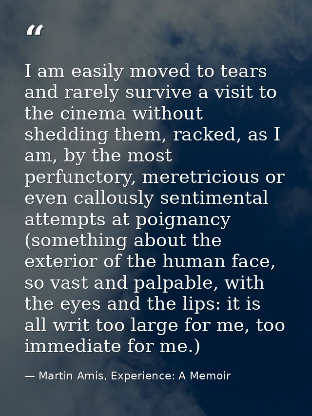 I am easily moved to tears and rarely survive a visit to the cinema without shedding them, racked, as I am, by the most  — Martin Amis, Experience: A Memoir