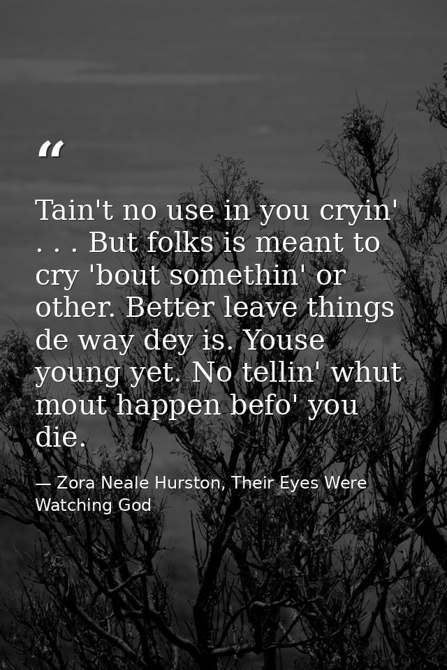 Tain't no use in you cryin' . . . But folks is meant to cry 'bout somethin' or other. Better leave things de way dey is. — Zora Neale Hurston, Their Eyes Were Watching God