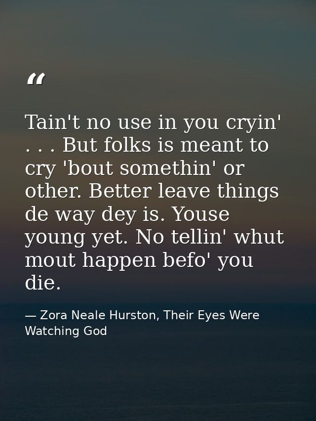 Tain't no use in you cryin' . . . But folks is meant to cry 'bout somethin' or other. Better leave things de way dey is. — Zora Neale Hurston, Their Eyes Were Watching God