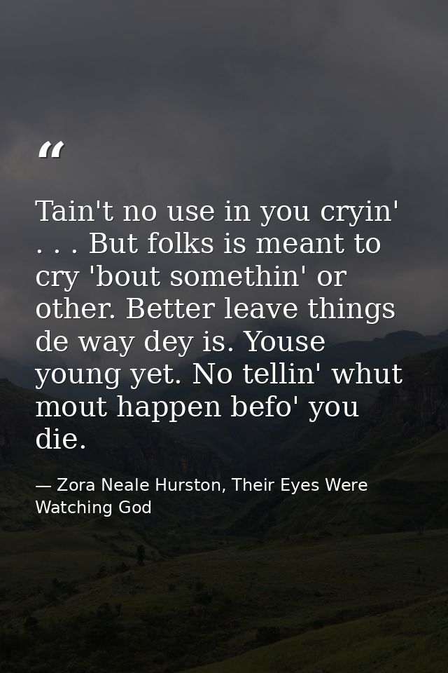 Tain't no use in you cryin' . . . But folks is meant to cry 'bout somethin' or other. Better leave things de way dey is. — Zora Neale Hurston, Their Eyes Were Watching God