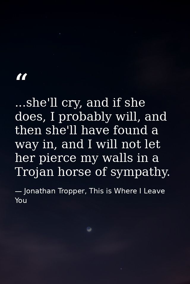 ...she'll cry, and if she does, I probably will, and then she'll have found a way in, and I will not let her pierce my w — Jonathan Tropper, This is Where I Leave You