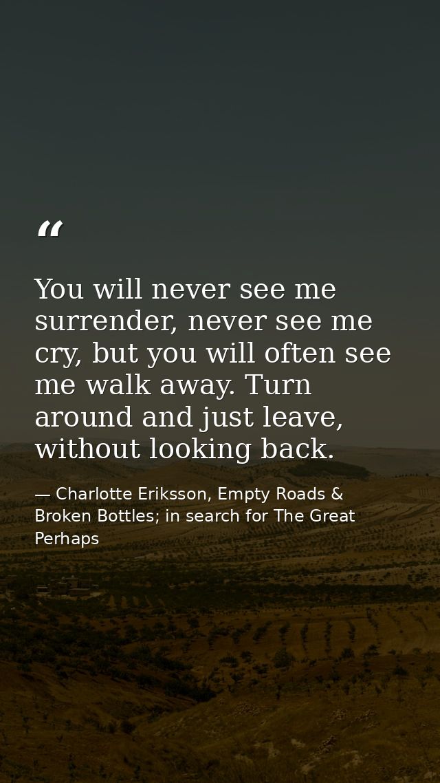 You will never see me surrender, never see me cry, but you will often see me walk away. Turn around and just leave, with — Charlotte Eriksson, Empty Roads & Broken Bottles; in search for The Great Perhaps