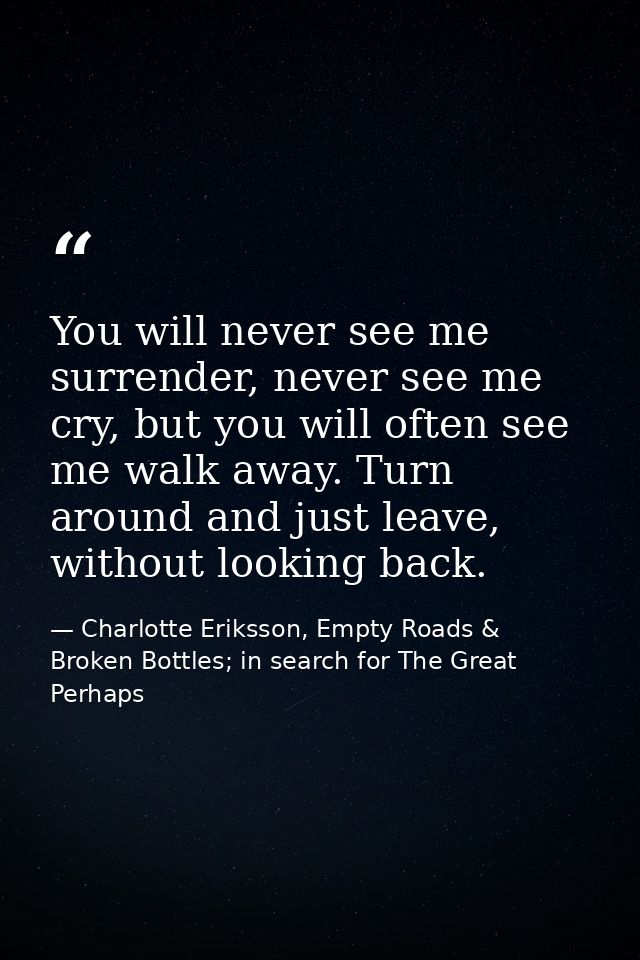 You will never see me surrender, never see me cry, but you will often see me walk away. Turn around and just leave, with — Charlotte Eriksson, Empty Roads & Broken Bottles; in search for The Great Perhaps