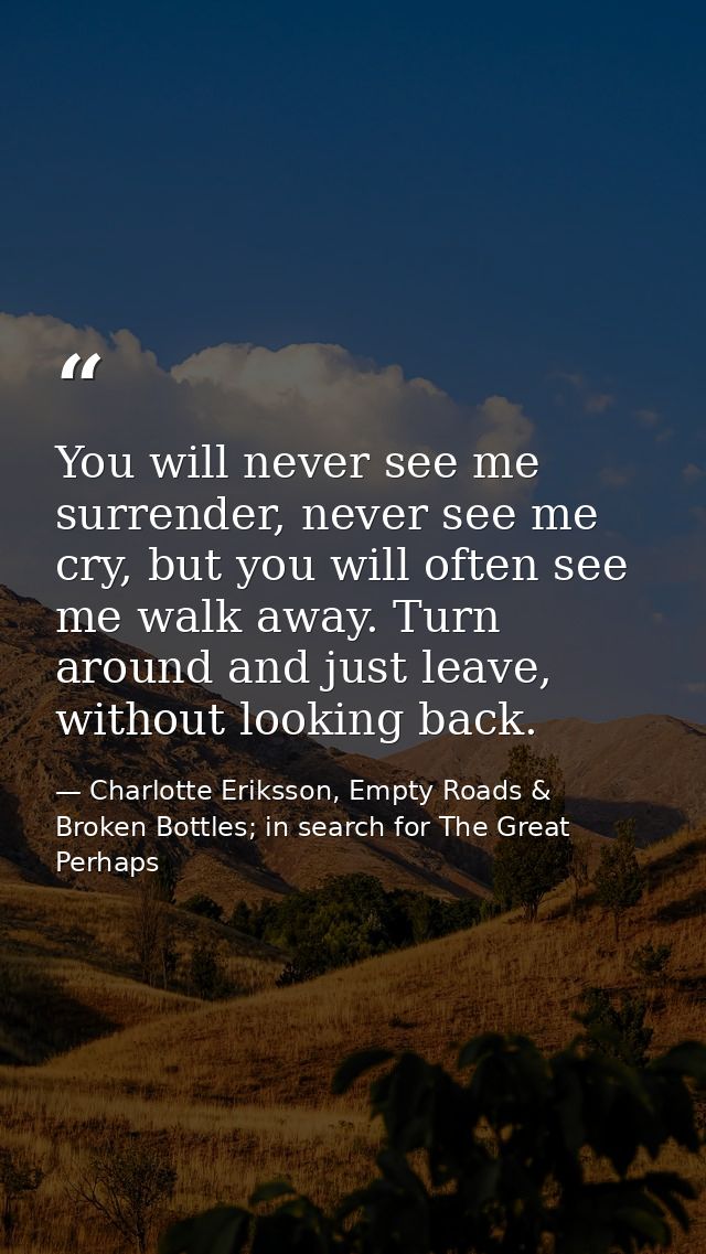 You will never see me surrender, never see me cry, but you will often see me walk away. Turn around and just leave, with — Charlotte Eriksson, Empty Roads & Broken Bottles; in search for The Great Perhaps