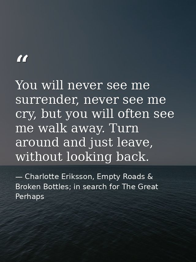 You will never see me surrender, never see me cry, but you will often see me walk away. Turn around and just leave, with — Charlotte Eriksson, Empty Roads & Broken Bottles; in search for The Great Perhaps