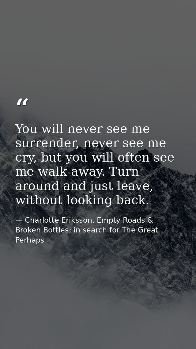 You will never see me surrender, never see me cry, but you will often see me walk away. Turn around and just leave, with — Charlotte Eriksson, Empty Roads & Broken Bottles; in search for The Great Perhaps