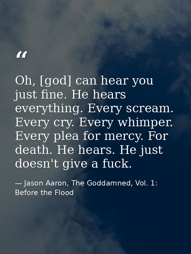 Oh, [god] can hear you just fine. He hears everything. Every scream. Every cry. Every whimper. Every plea for mercy. For — Jason Aaron, The Goddamned, Vol. 1: Before the Flood