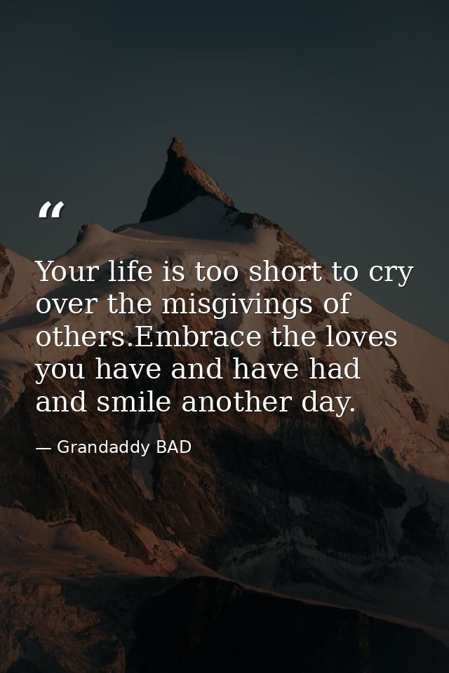 Your life is too short to cry over the misgivings of others.Embrace the loves you have and have had and smile another da — Grandaddy BAD