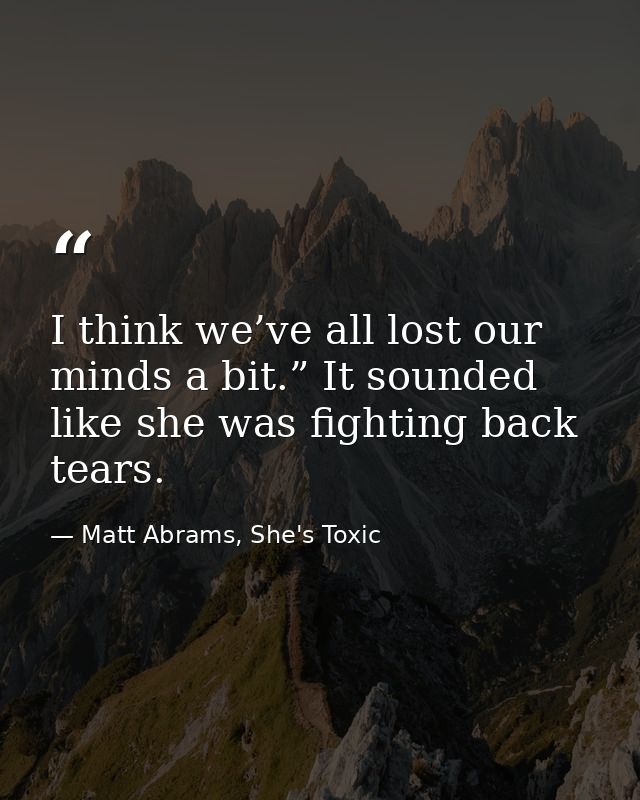 I think we’ve all lost our minds a bit.” It sounded like she was fighting back tears. — Matt Abrams, She's Toxic