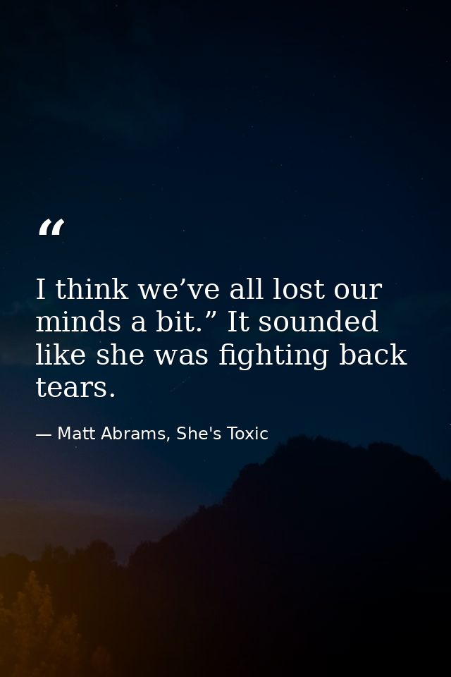 I think we’ve all lost our minds a bit.” It sounded like she was fighting back tears. — Matt Abrams, She's Toxic