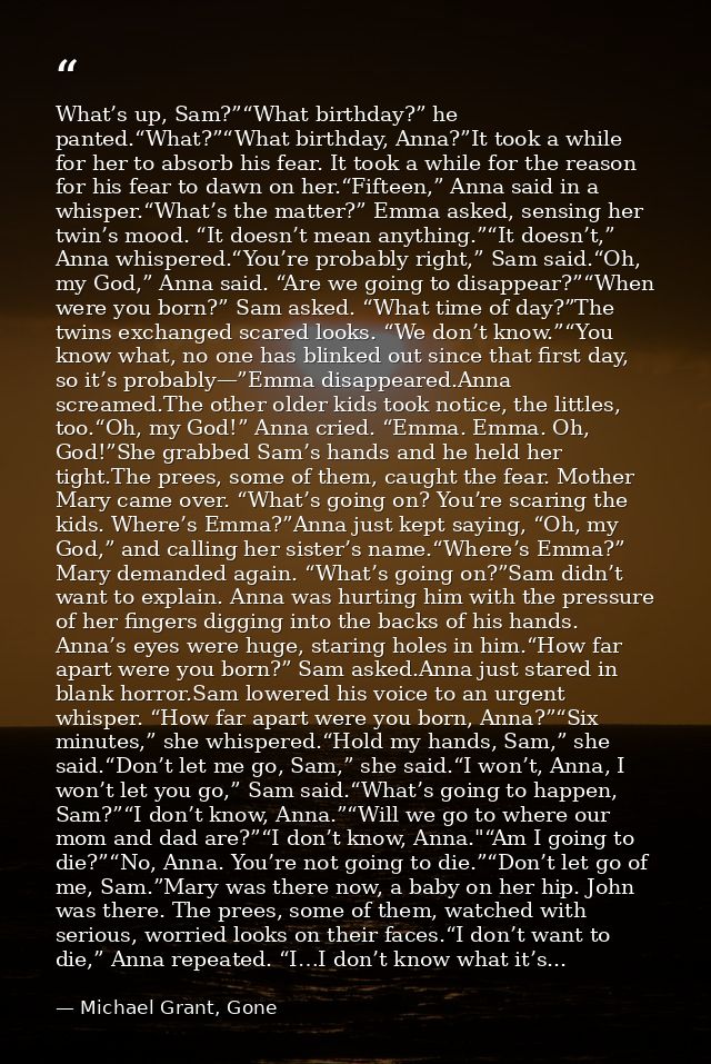 What’s up, Sam?”“What birthday?” he panted.“What?”“What birthday, Anna?”It took a while for her to absorb his fear. It t — Michael Grant, Gone