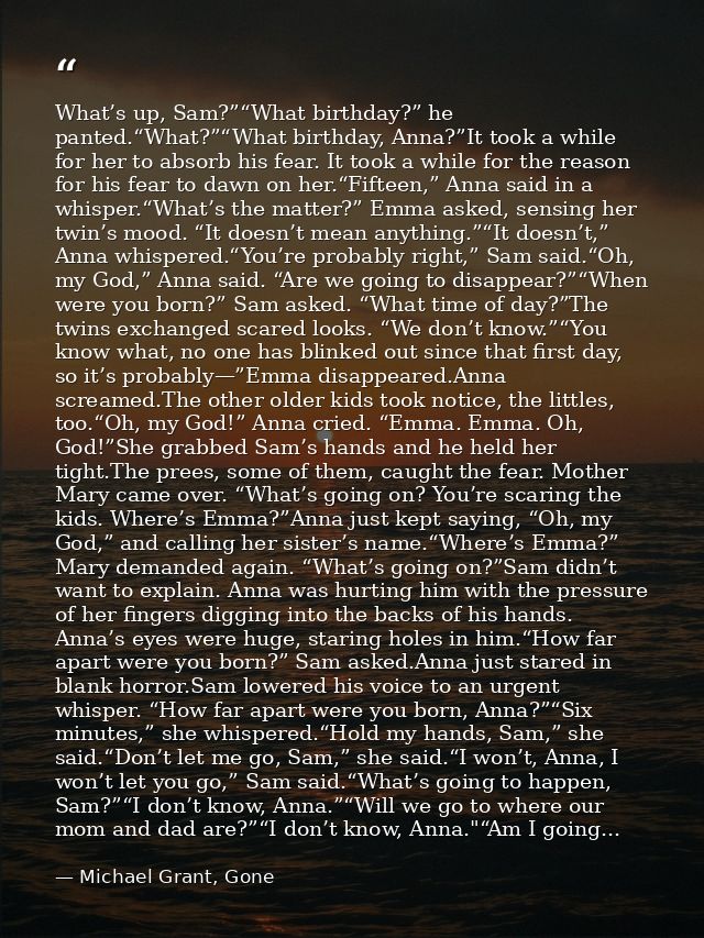 What’s up, Sam?”“What birthday?” he panted.“What?”“What birthday, Anna?”It took a while for her to absorb his fear. It t — Michael Grant, Gone
