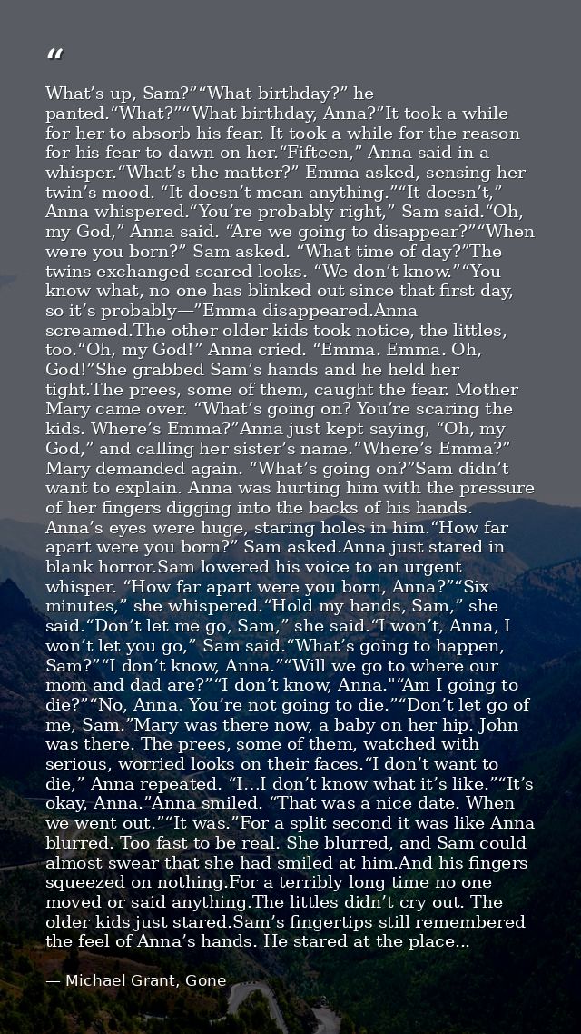 What’s up, Sam?”“What birthday?” he panted.“What?”“What birthday, Anna?”It took a while for her to absorb his fear. It t — Michael Grant, Gone