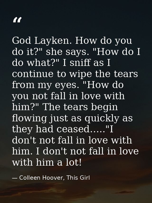 God Layken. How do you do it?" she says. "How do I do what?" I sniff as I continue to wipe the tears from my eyes. "How  — Colleen Hoover, This Girl