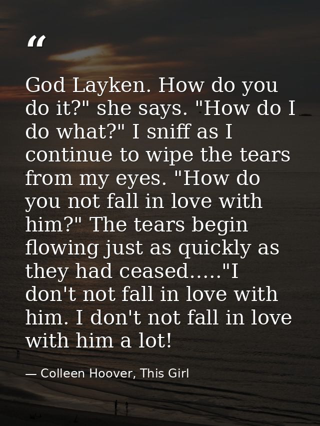 God Layken. How do you do it?" she says. "How do I do what?" I sniff as I continue to wipe the tears from my eyes. "How  — Colleen Hoover, This Girl