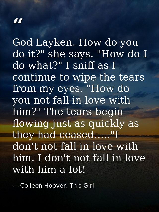 God Layken. How do you do it?" she says. "How do I do what?" I sniff as I continue to wipe the tears from my eyes. "How  — Colleen Hoover, This Girl