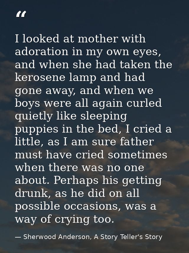 I looked at mother with adoration in my own eyes, and when she had taken the kerosene lamp and had gone away, and when w — Sherwood Anderson, A Story Teller's Story
