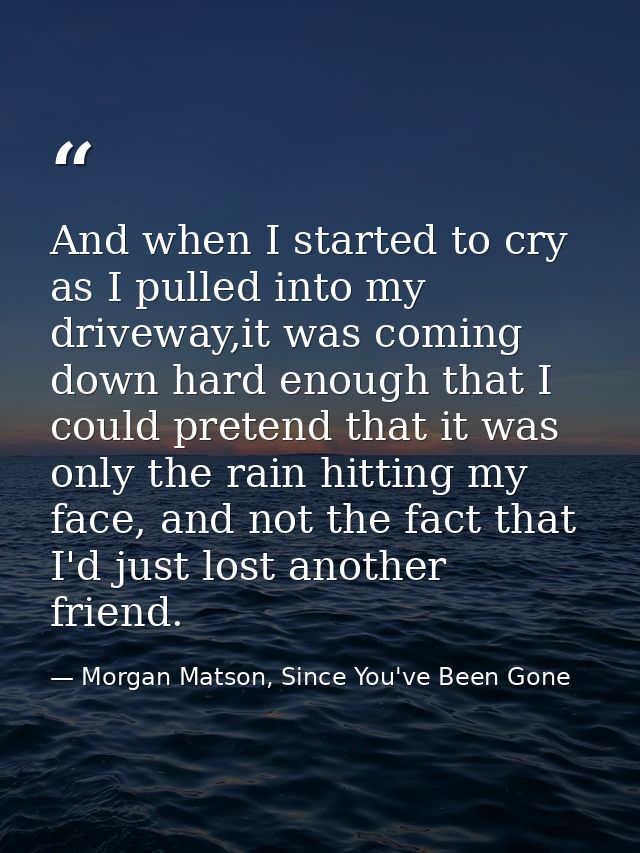 And when I started to cry as I pulled into my driveway,it was coming down hard enough that I could pretend that it was o — Morgan Matson, Since You've Been Gone