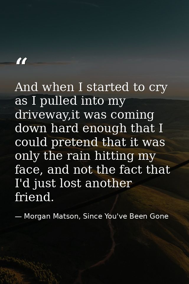 And when I started to cry as I pulled into my driveway,it was coming down hard enough that I could pretend that it was o — Morgan Matson, Since You've Been Gone