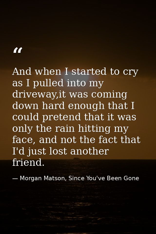 And when I started to cry as I pulled into my driveway,it was coming down hard enough that I could pretend that it was o — Morgan Matson, Since You've Been Gone