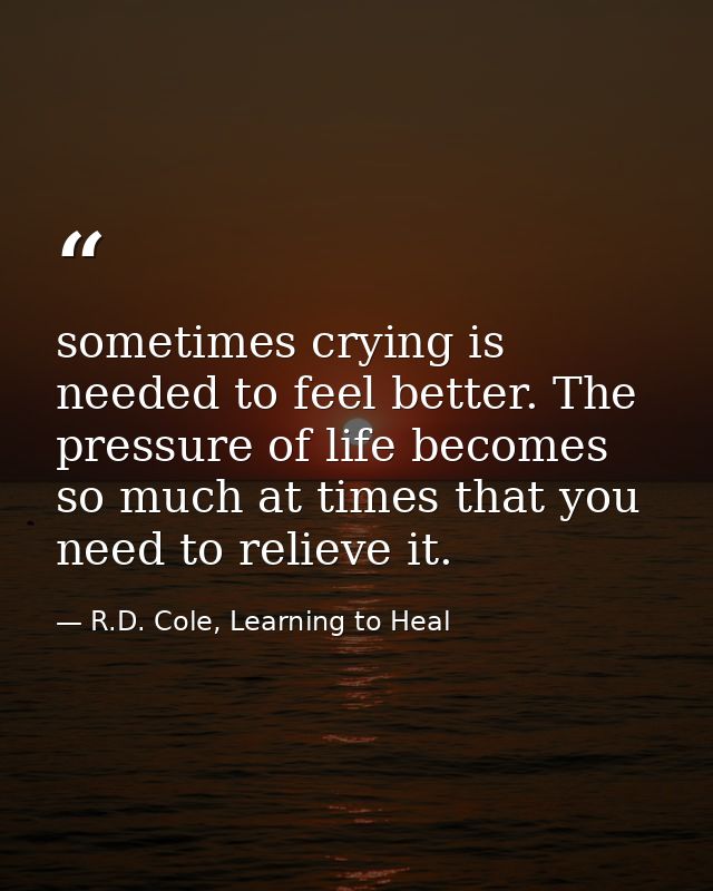 sometimes crying is needed to feel better. The pressure of life becomes so much at times that you need to relieve it. — R.D. Cole, Learning to Heal