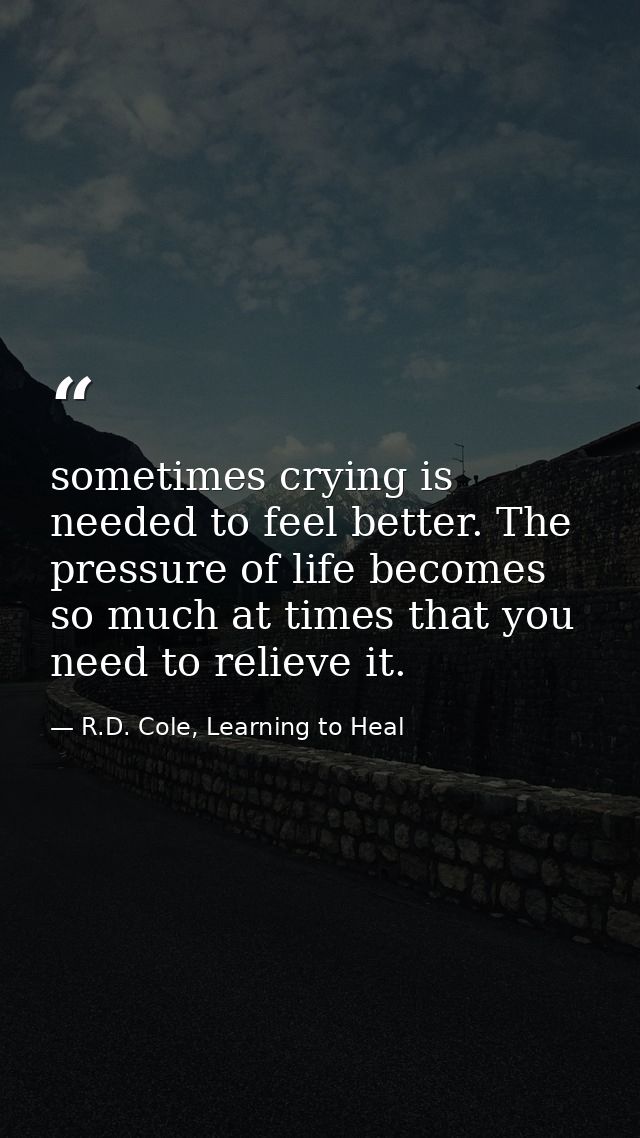 sometimes crying is needed to feel better. The pressure of life becomes so much at times that you need to relieve it. — R.D. Cole, Learning to Heal
