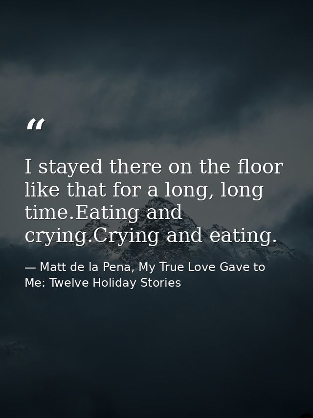 I stayed there on the floor like that for a long, long time.Eating and crying.Crying and eating. — Matt de la Pena, My True Love Gave to Me: Twelve Holiday Stories