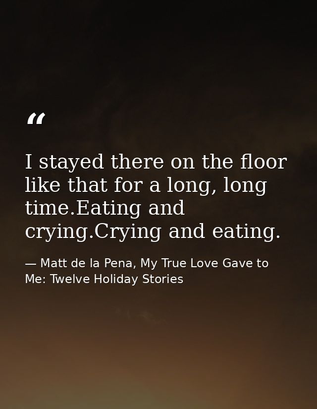 I stayed there on the floor like that for a long, long time.Eating and crying.Crying and eating. — Matt de la Pena, My True Love Gave to Me: Twelve Holiday Stories